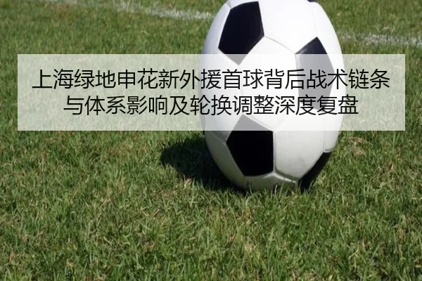 上海绿地申花新外援首球背后战术链条与体系影响及轮换调整深度复盘