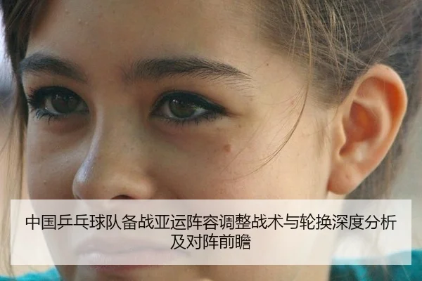 中国乒乓球队备战亚运阵容调整战术与轮换深度分析及对阵前瞻